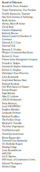 Text Box: Board of Directors Ronald K. Stein, President Trudy Fitzsimmons, Vice President Paul R. Kutasovic, Treasurer New York Institute of Technology Keith Archer, Harras, Bloom & Archer David Berg Cameron Engineering Richard Bivone Nassau Council of Chambers of Commerce Edward A. T. Carr National Grid Bertram F. Donley  Windsor Commercial Real Estate Robert G. Fonti  Vincent James Management Company Patrick G. Halpin Institute for Student Achievement Robert C. Hughes  Huntington Town Historian John Kominicki  Long Island Business News Richard Koubek  Jobs With Justice LI Chapter Steven Kreiger Engel Burman Alex D. Latham  ADLIII Architecture Ernie Mattace, Local 338 RWDSU Stephen Meehan  Landscape Architect Michael Posillico The Posillico Group Michael F. Puntillo  The Jobco Organization Paul Rabinovitch TerraCycle Investments Maria Rigopoulos Trammell Crow Residential Dr. Nathalia Rogers Dowling College Larry Rosenbloom AECOM Joy S. Squires  NYS Assoc. of Conservation Comm. Edward Thompson Molloy College    